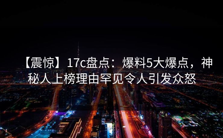【震惊】17c盘点:爆料5大爆点,神秘人上榜理由罕见令人引发众怒 【震惊】17c盘点:爆料5大爆点,神秘人上榜理由罕见令人引发众怒