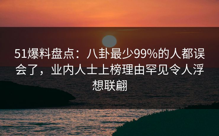 51爆料盘点:八卦最少99%的人都误会了,业内人士上榜理由罕见令人浮想联翩