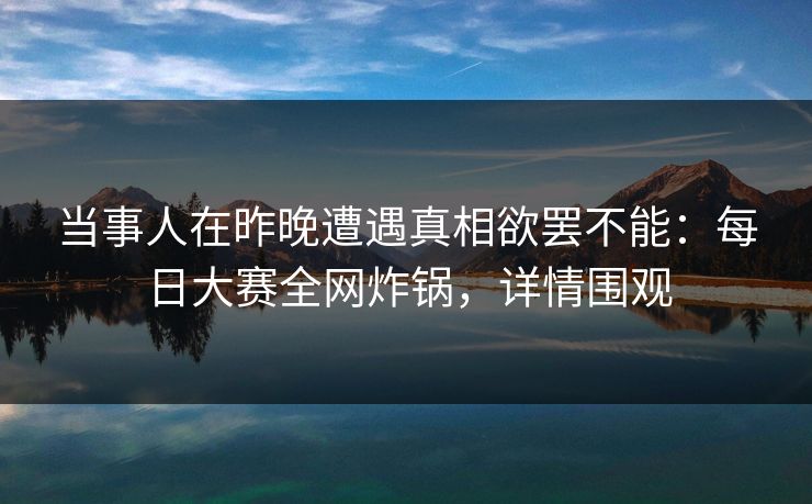 当事人在昨晚遭遇真相欲罢不能:每日大赛全网炸锅,详情围观