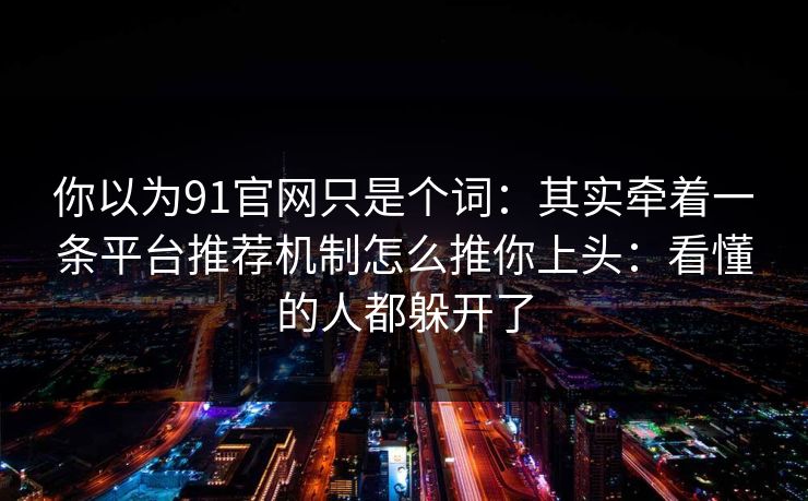 你以为91官网只是个词：其实牵着一条平台推荐机制怎么推你上头：看懂的人都躲开了