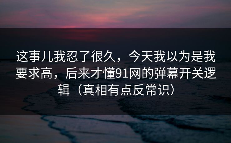 这事儿我忍了很久,今天我以为是我要求高,后来才懂91网的弹幕开关逻辑(真相有点反常识)
