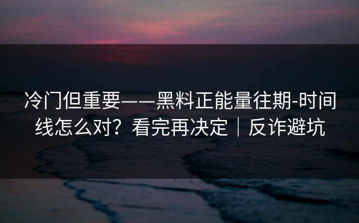 冷门但重要——黑料正能量往期-时间线怎么对?看完再决定|反诈避坑