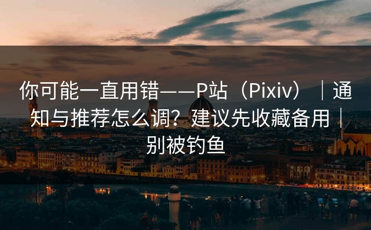 你可能一直用错——P站（Pixiv）｜通知与推荐怎么调？建议先收藏备用｜别被钓鱼