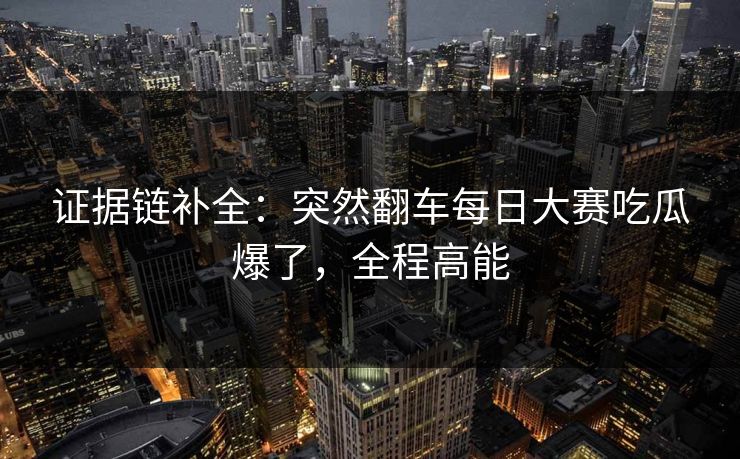 证据链补全：突然翻车每日大赛吃瓜爆了，全程高能