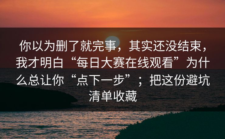 你以为删了就完事,其实还没结束,我才明白“每日大赛在线观看”为什么总让你“点下一步”;把这份避坑清单收藏
