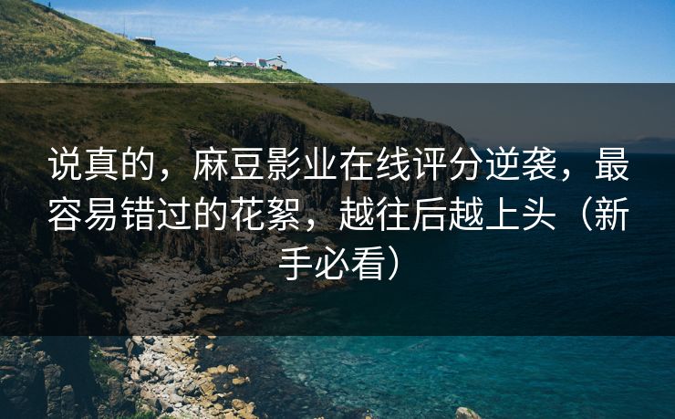 说真的，麻豆影业在线评分逆袭，最容易错过的花絮，越往后越上头（新手必看）