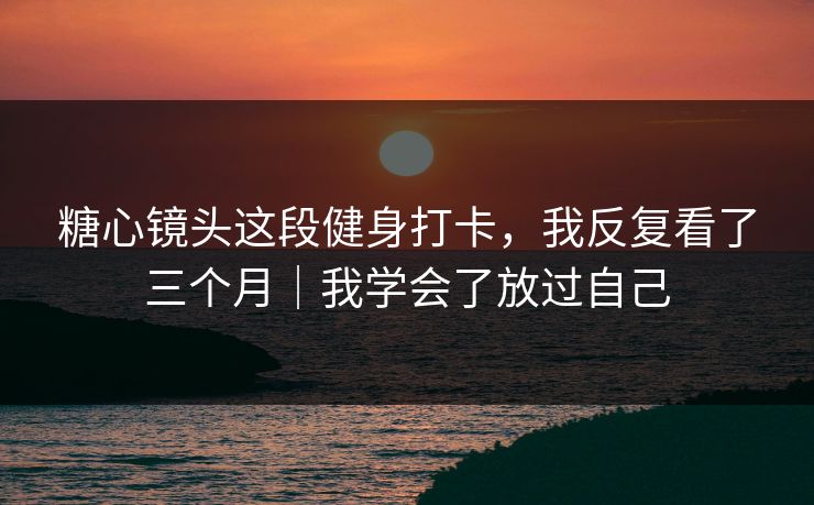 糖心镜头这段健身打卡，我反复看了三个月｜我学会了放过自己