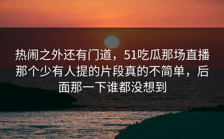 热闹之外还有门道，51吃瓜那场直播那个少有人提的片段真的不简单，后面那一下谁都没想到