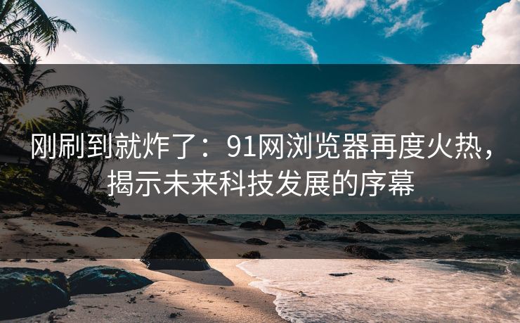 刚刷到就炸了：91网浏览器再度火热，揭示未来科技发展的序幕