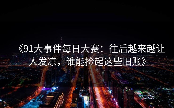 《91大事件每日大赛：往后越来越让人发凉，谁能捡起这些旧账》